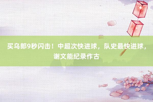 买乌郎9秒闪击！中超次快进球，队史最快进球，谢文能纪录作古