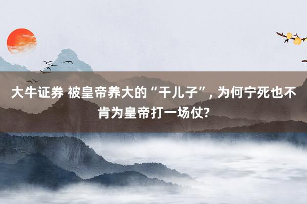 大牛证券 被皇帝养大的“干儿子”, 为何宁死也不肯为皇帝打一场仗?