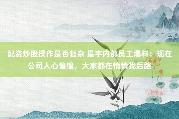 配资炒股操作是否复杂 星宇内部员工爆料：现在公司人心惶惶，大家都在悄悄找后路