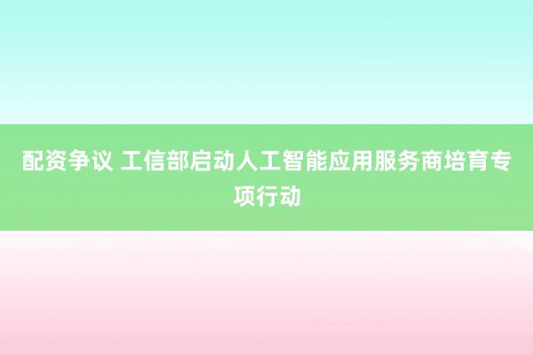 配资争议 工信部启动人工智能应用服务商培育专项行动