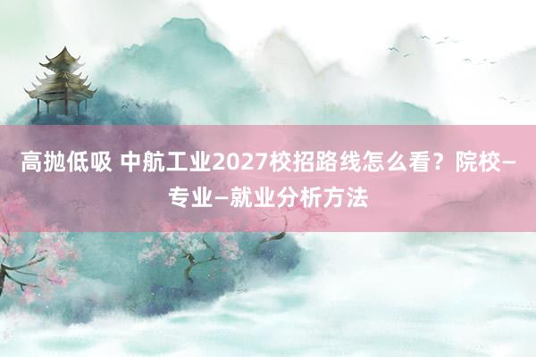 高抛低吸 中航工业2027校招路线怎么看？院校—专业—就业分析方法