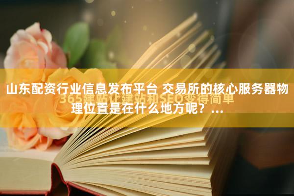 山东配资行业信息发布平台 交易所的核心服务器物理位置是在什么地方呢？...