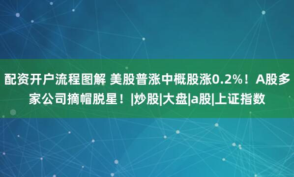 配资开户流程图解 美股普涨中概股涨0.2%！A股多家公司摘帽脱星！|炒股|大盘|a股|上证指数