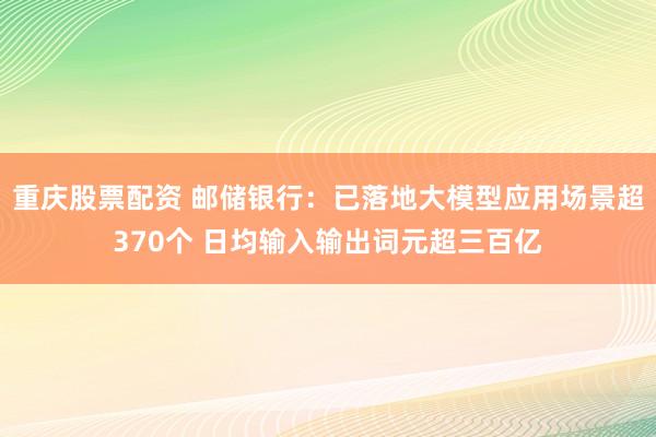 重庆股票配资 邮储银行：已落地大模型应用场景超370个 日均输入输出词元超三百亿