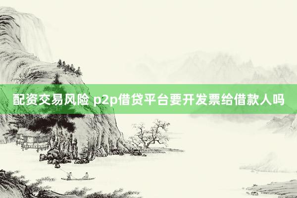 配资交易风险 p2p借贷平台要开发票给借款人吗