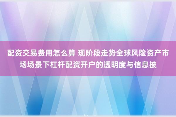 配资交易费用怎么算 现阶段走势全球风险资产市场场景下杠杆配资开户的透明度与信息披