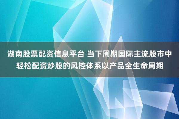 湖南股票配资信息平台 当下周期国际主流股市中轻松配资炒股的风控体系以产品全生命周期