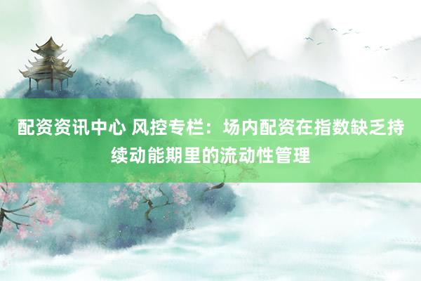 配资资讯中心 风控专栏：场内配资在指数缺乏持续动能期里的流动性管理