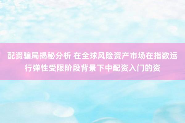 配资骗局揭秘分析 在全球风险资产市场在指数运行弹性受限阶段背景下中配资入门的资