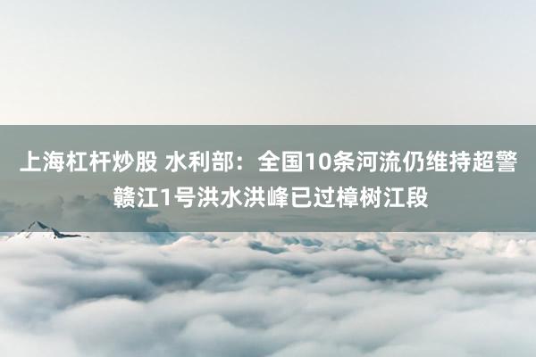 上海杠杆炒股 水利部：全国10条河流仍维持超警 赣江1号洪水洪峰已过樟树江段