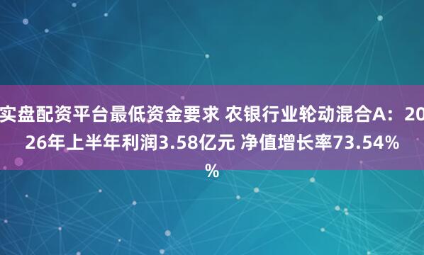 实盘配资平台最低资金要求 农银行业轮动混合A：2026年上半年利润3.58亿元 净值增长率73.54%