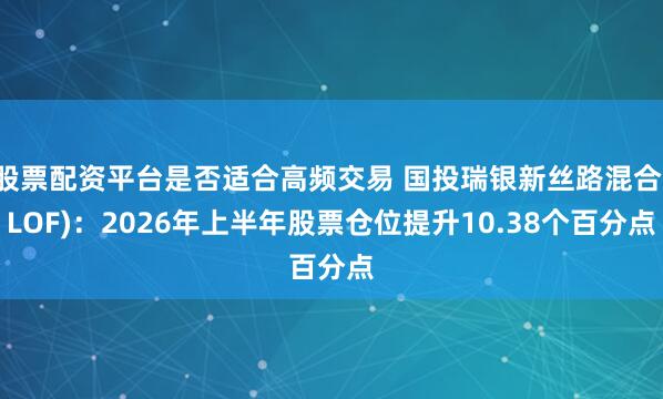 股票配资平台是否适合高频交易 国投瑞银新丝路混合(LOF)：2026年上半年股票仓位提升10.38个百分点