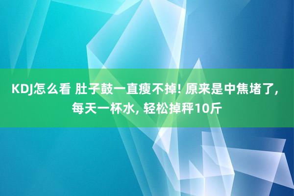KDJ怎么看 肚子鼓一直瘦不掉! 原来是中焦堵了, 每天一杯水, 轻松掉秤10斤