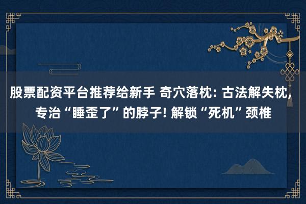股票配资平台推荐给新手 奇穴落枕: 古法解失枕, 专治“睡歪了”的脖子! 解锁“死机”颈椎