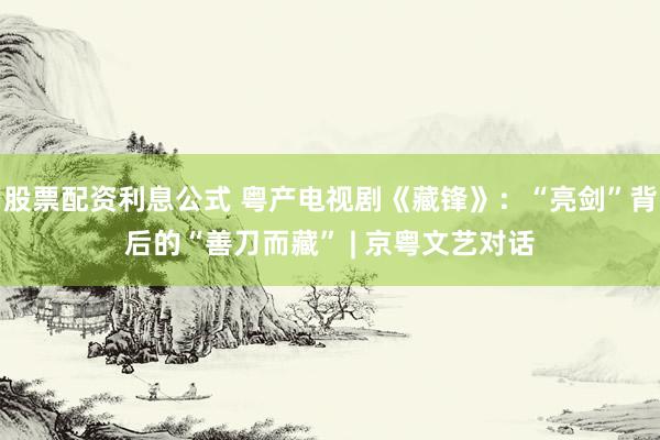 股票配资利息公式 粤产电视剧《藏锋》：“亮剑”背后的“善刀而藏” | 京粤文艺对话