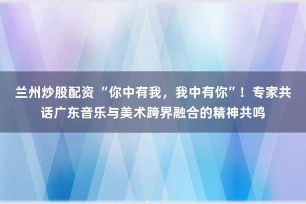 兰州炒股配资 “你中有我，我中有你”！专家共话广东音乐与美术跨界融合的精神共鸣