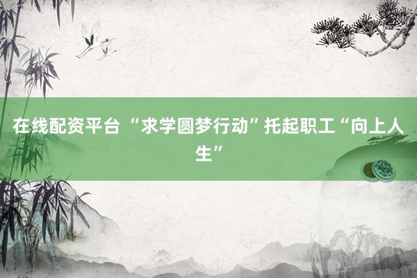 在线配资平台 “求学圆梦行动”托起职工“向上人生”