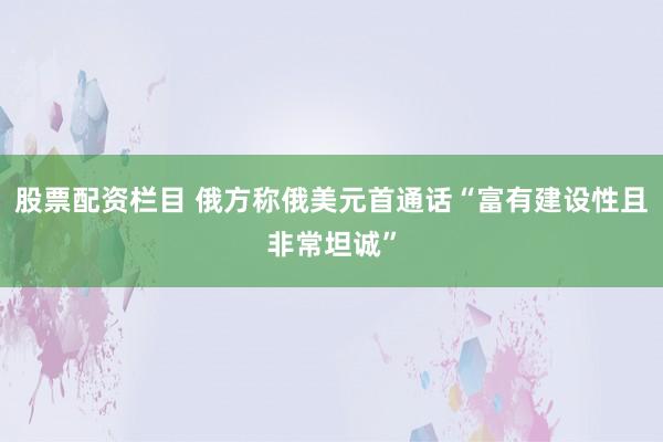 股票配资栏目 俄方称俄美元首通话“富有建设性且非常坦诚”
