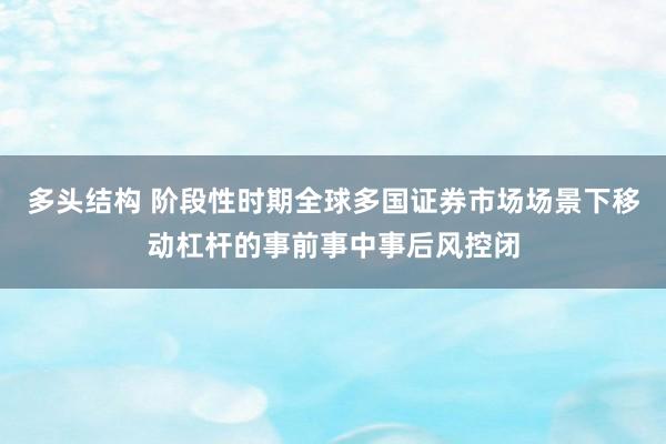 多头结构 阶段性时期全球多国证券市场场景下移动杠杆的事前事中事后风控闭