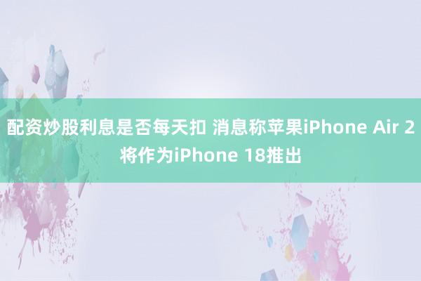 配资炒股利息是否每天扣 消息称苹果iPhone Air 2将作为iPhone 18推出