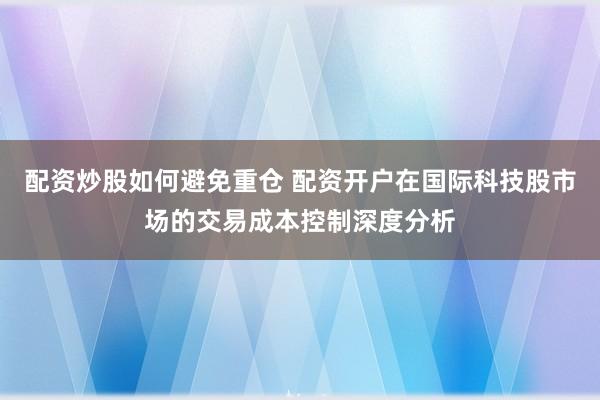配资炒股如何避免重仓 配资开户在国际科技股市场的交易成本控制深度分析