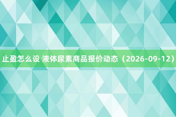 止盈怎么设 液体尿素商品报价动态（2026-09-12）