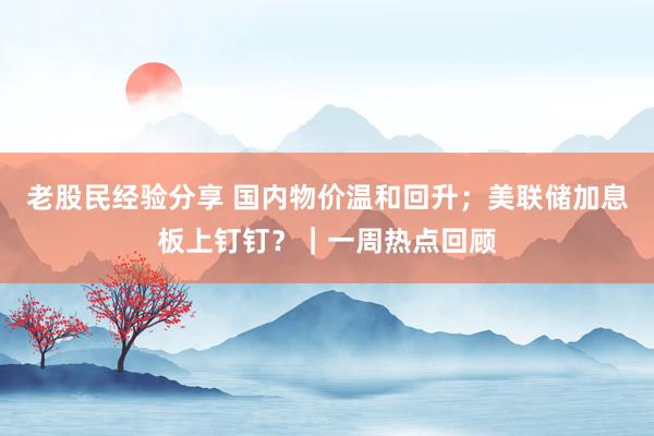 老股民经验分享 国内物价温和回升；美联储加息板上钉钉？｜一周热点回顾