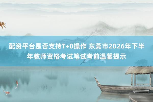 配资平台是否支持T+0操作 东莞市2026年下半年教师资格考试笔试考前温馨提示