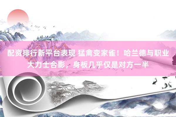 配资排行新平台表现 猛禽变家雀！哈兰德与职业大力士合影，身板几乎仅是对方一半