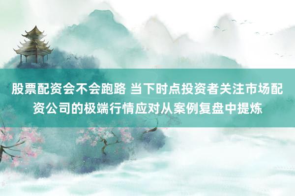 股票配资会不会跑路 当下时点投资者关注市场配资公司的极端行情应对从案例复盘中提炼