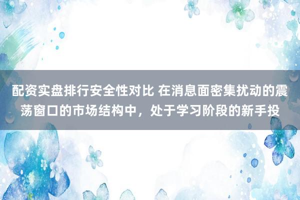 配资实盘排行安全性对比 在消息面密集扰动的震荡窗口的市场结构中，处于学习阶段的新手投