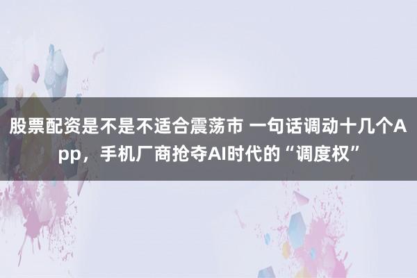 股票配资是不是不适合震荡市 一句话调动十几个App，手机厂商抢夺AI时代的“调度权”