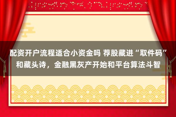 配资开户流程适合小资金吗 荐股藏进“取件码”和藏头诗，金融黑灰产开始和平台算法斗智