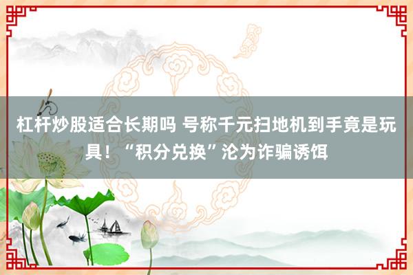 杠杆炒股适合长期吗 号称千元扫地机到手竟是玩具！“积分兑换”沦为诈骗诱饵