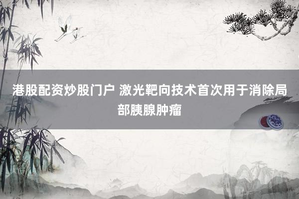 港股配资炒股门户 激光靶向技术首次用于消除局部胰腺肿瘤