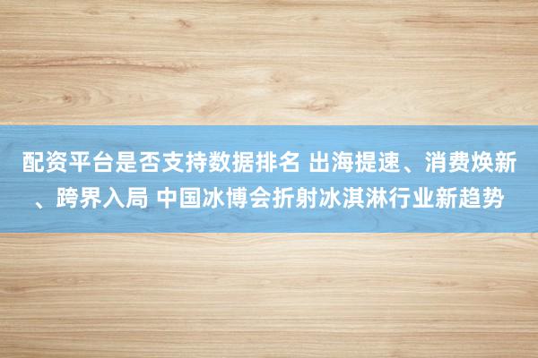 配资平台是否支持数据排名 出海提速、消费焕新、跨界入局 中国冰博会折射冰淇淋行业新趋势