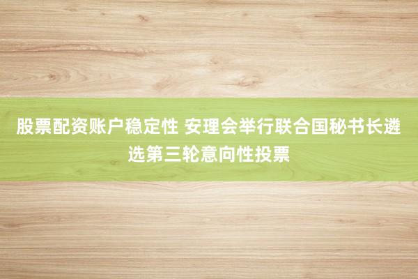 股票配资账户稳定性 安理会举行联合国秘书长遴选第三轮意向性投票