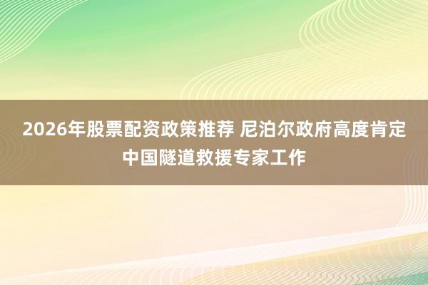 2026年股票配资政策推荐 尼泊尔政府高度肯定中国隧道救援专家工作