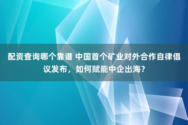 配资查询哪个靠谱 中国首个矿业对外合作自律倡议发布，如何赋能中企出海？