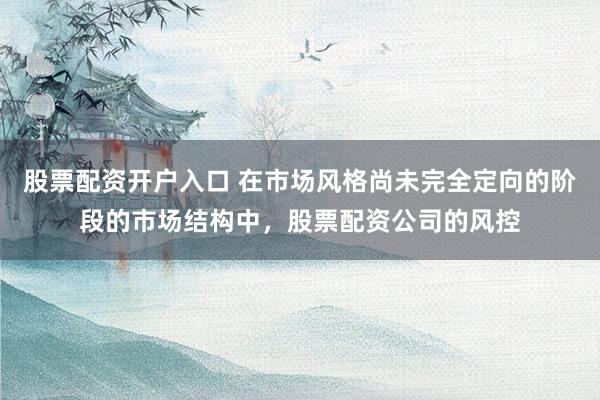 股票配资开户入口 在市场风格尚未完全定向的阶段的市场结构中，股票配资公司的风控