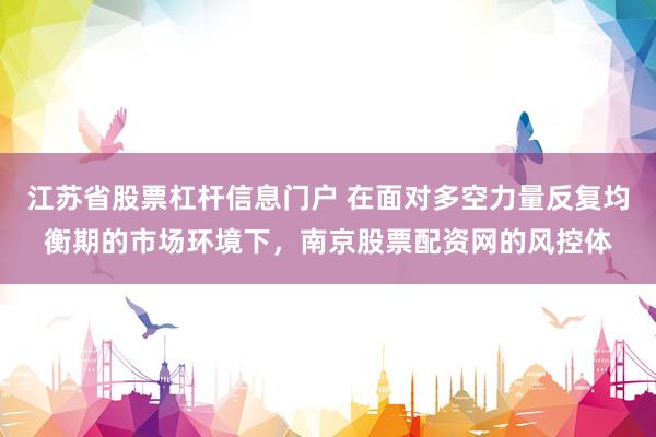 江苏省股票杠杆信息门户 在面对多空力量反复均衡期的市场环境下，南京股票配资网的风控体