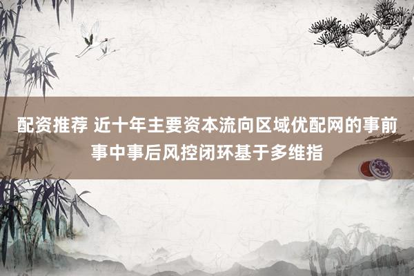 配资推荐 近十年主要资本流向区域优配网的事前事中事后风控闭环基于多维指