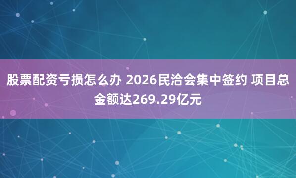 股票配资亏损怎么办 2026民洽会集中签约 项目总金额达269.29亿元