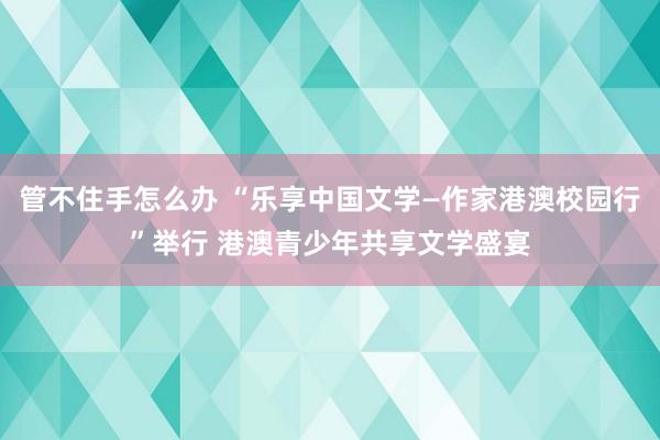 管不住手怎么办 “乐享中国文学—作家港澳校园行”举行 港澳青少年共享文学盛宴