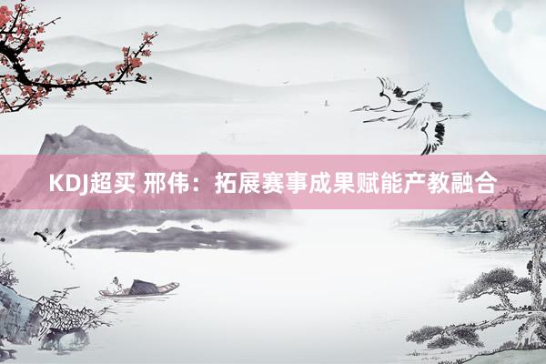 KDJ超买 邢伟：拓展赛事成果赋能产教融合