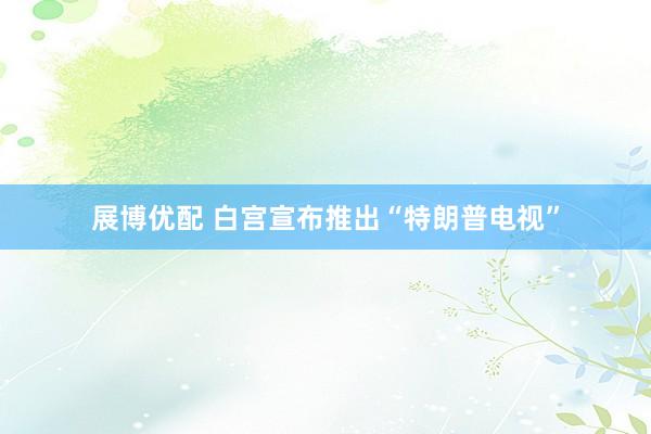 展博优配 白宫宣布推出“特朗普电视”