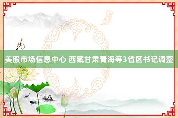 美股市场信息中心 西藏甘肃青海等3省区书记调整