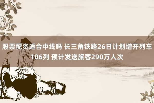 股票配资适合中线吗 长三角铁路26日计划增开列车106列 预计发送旅客290万人次