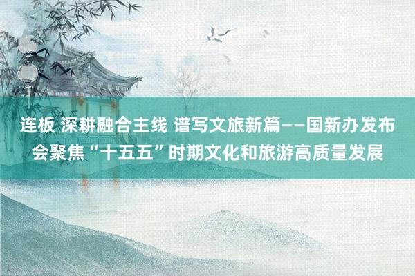 连板 深耕融合主线 谱写文旅新篇——国新办发布会聚焦“十五五”时期文化和旅游高质量发展