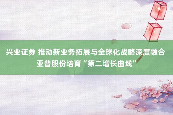 兴业证券 推动新业务拓展与全球化战略深度融合 亚普股份培育“第二增长曲线”